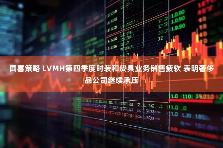 闻喜策略 LVMH第四季度时装和皮具业务销售疲软 表明奢侈品公司继续承压