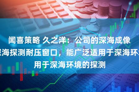 闻喜策略 久之洋：公司的深海成像相机、深海探测耐压窗口，能广泛适用于深海环境的探测