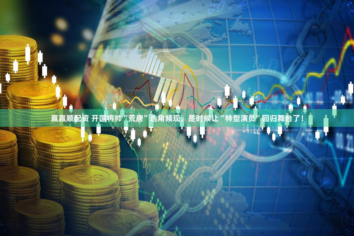 赢赢顺配资 开国将帅“荒唐”选角频现，是时候让“特型演员”回归舞台了！