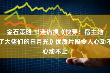 金石策略 书迷热搜《快穿：宿主她成了大佬们的白月光》优质片段令人心动不止