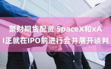 聚财期货配资 SpaceX和xAI正就在IPO前进行合并展开谈判