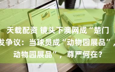 天载配资 镜头下澳网成“楚门的世界”引发争议：当球员成“动物园展品”，尊严何在？