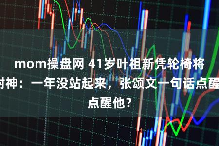 mom操盘网 41岁叶祖新凭轮椅将军封神：一年没站起来，张颂文一句话点醒他？