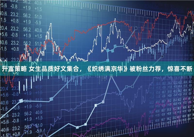 升富策略 女生品质好文集合，《织绣满京华》被粉丝力荐，惊喜不断