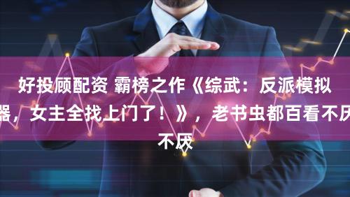 好投顾配资 霸榜之作《综武：反派模拟器，女主全找上门了！》，老书虫都百看不厌