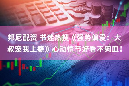 邦尼配资 书迷热搜《强势偏爱：大叔宠我上瘾》心动情节好看不狗血！