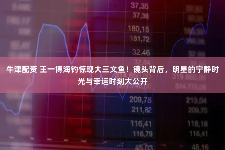 牛津配资 王一博海钓惊现大三文鱼！镜头背后，明星的宁静时光与幸运时刻大公开