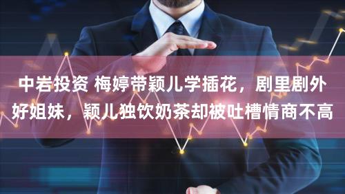 中岩投资 梅婷带颖儿学插花，剧里剧外好姐妹，颖儿独饮奶茶却被吐槽情商不高