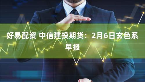 好易配资 中信建投期货：2月6日玄色系早报
