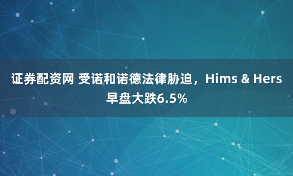 证券配资网 受诺和诺德法律胁迫，Hims & Hers早盘大跌6.5%