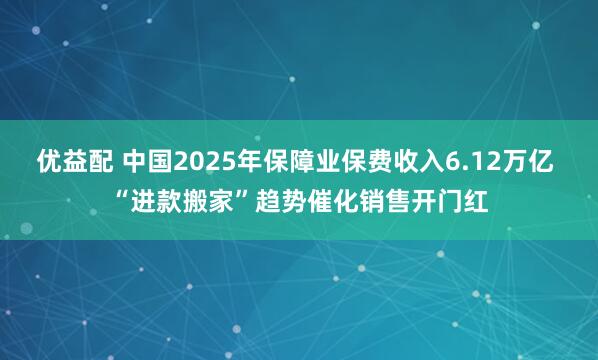 优益配 中国2025年保障业保费收入6.12万亿 “进款搬家”趋势催化销售开门红