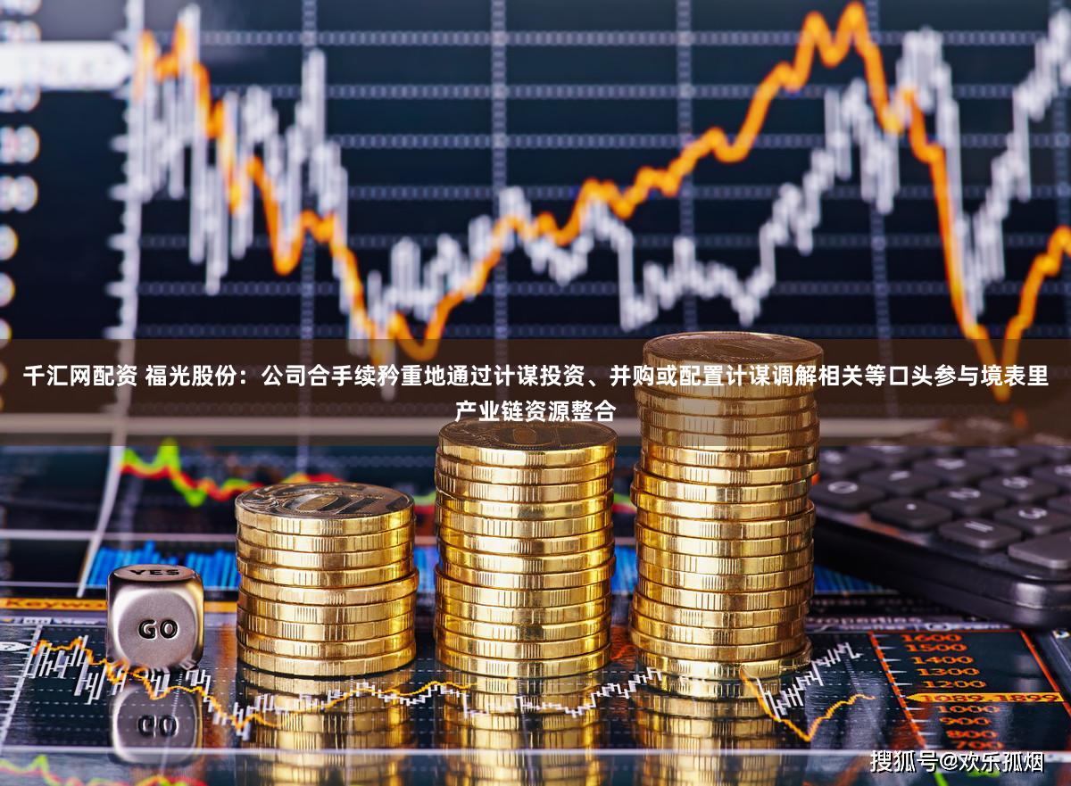 千汇网配资 福光股份：公司合手续矜重地通过计谋投资、并购或配置计谋调解相关等口头参与境表里产业链资源整合