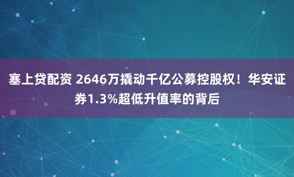 塞上贷配资 2646万撬动千亿公募控股权！华安证券1.3%超低升值率的背后