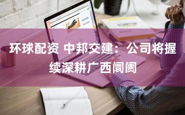 环球配资 中邦交建：公司将握续深耕广西阛阓