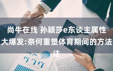 尚牛在线 孙颖莎e东谈主属性大爆发:奈何重塑体育期间的方法