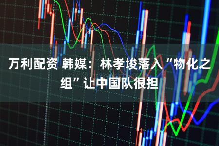 万利配资 韩媒：林孝埈落入“物化之组”让中国队很担