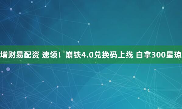 增财易配资 速领！崩铁4.0兑换码上线 白拿300星琼