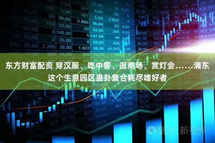 东方财富配资 穿汉服、吃中餐、逛商场、赏灯会……浦东这个生意园区蛊卦复合耗尽嗜好者