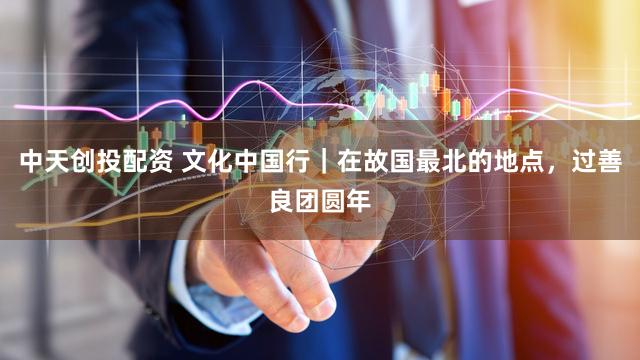 中天创投配资 文化中国行｜在故国最北的地点，过善良团圆年