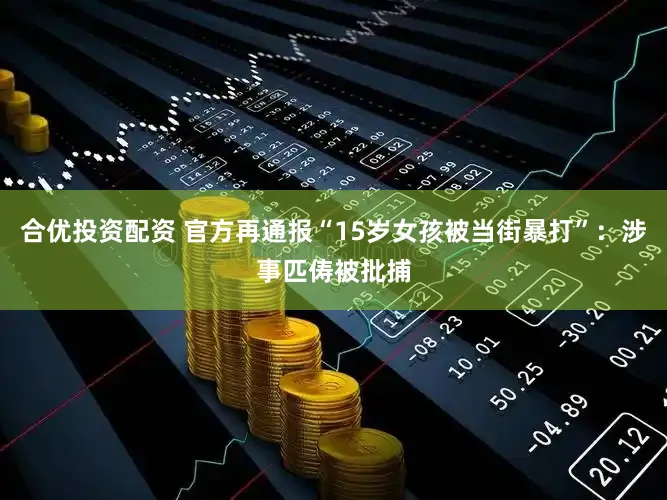 合优投资配资 官方再通报“15岁女孩被当街暴打”：涉事匹俦被批捕