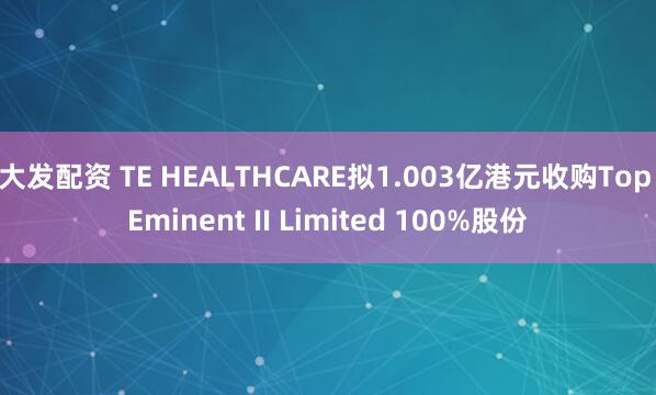 大发配资 TE HEALTHCARE拟1.003亿港元收购Top Eminent II Limited 100%股份