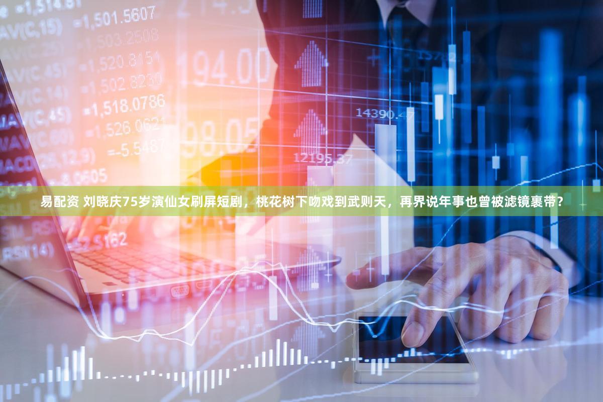 易配资 刘晓庆75岁演仙女刷屏短剧，桃花树下吻戏到武则天，再界说年事也曾被滤镜裹带？