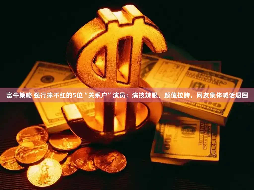 富牛策略 强行捧不红的5位“关系户”演员：演技辣眼、颜值拉胯，网友集体喊话退圈
