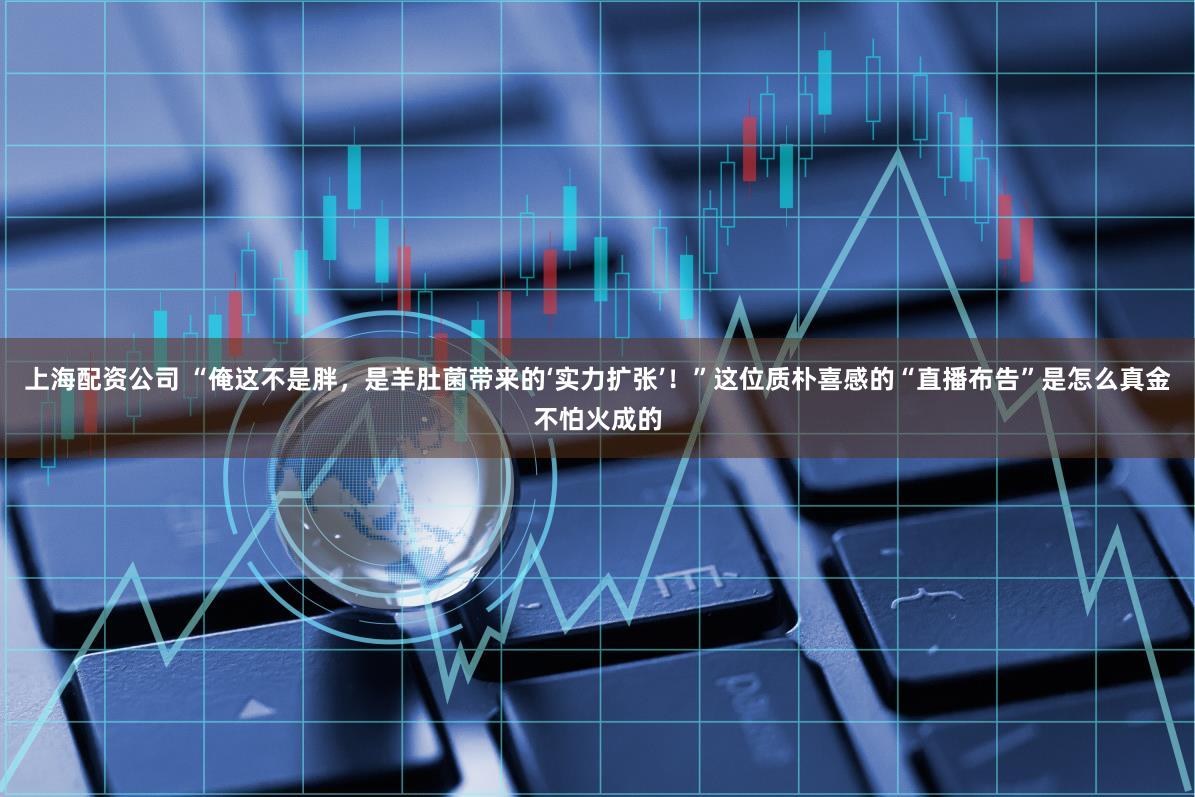 上海配资公司 “俺这不是胖，是羊肚菌带来的‘实力扩张’！”这位质朴喜感的“直播布告”是怎么真金不怕火成的