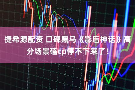 捷希源配资 口碑黑马《影后神话》高分场景磕cp停不下来了！