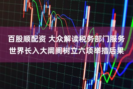 百股顺配资 大众解读税务部门服务世界长入大阛阓树立六项举措后果