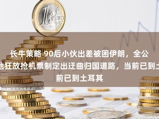 长牛策略 90后小伙出差被困伊朗，全公司为他狂放抢机票制定出迂曲归国道路，当前已到土耳其