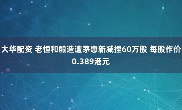 大华配资 老恒和酿造遭茅惠新减捏60万股 每股作价0.389港元