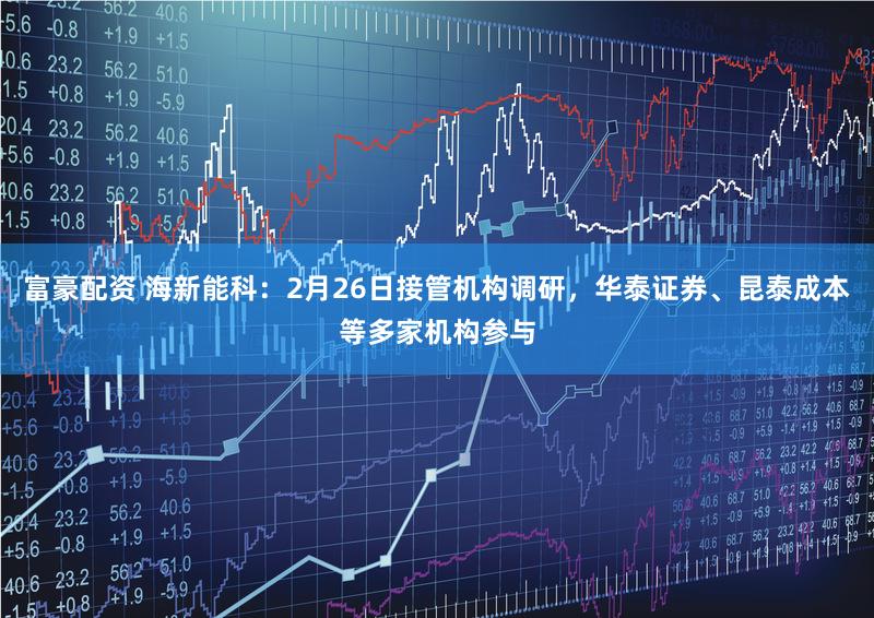 富豪配资 海新能科：2月26日接管机构调研，华泰证券、昆泰成本等多家机构参与