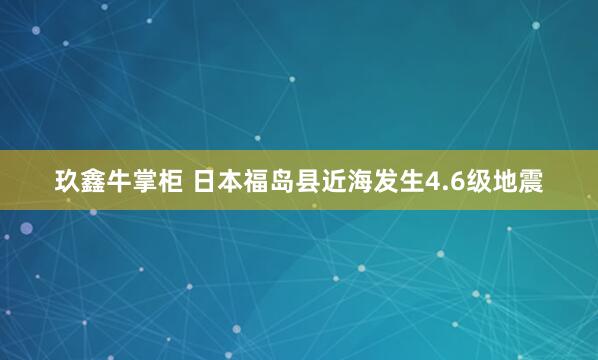 玖鑫牛掌柜 日本福岛县近海发生4.6级地震