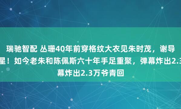瑞驰智配 丛珊40年前穿格纹大衣见朱时茂，谢导：无须明星！如今老朱和陈佩斯六十年手足重聚，弹幕炸出2.3万爷青回