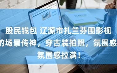 股民钱包 辽源市扎兰芬围影视基地的场景传神，穿古装拍照，氛围感拉满！