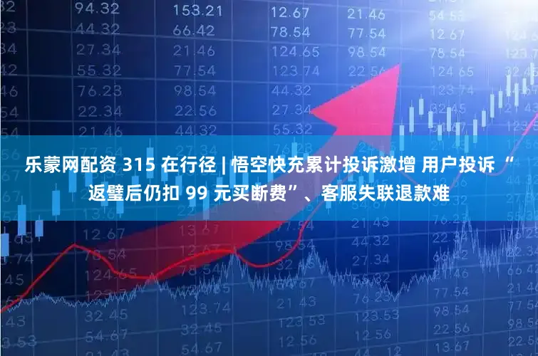 乐蒙网配资 315 在行径 | 悟空快充累计投诉激增 用户投诉 “返璧后仍扣 99 元买断费”、客服失联退款难
