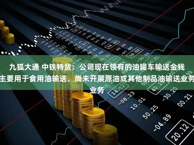 九狐大通 中铁特货：公司现在领有的油罐车输送金钱主要用于食用油输送，尚未开展原油或其他制品油输送业务