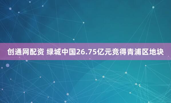 创通网配资 绿城中国26.75亿元竞得青浦区地块