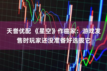 天誉优配 《星空》作曲家：游戏发售时玩家还没准备好选拔它
