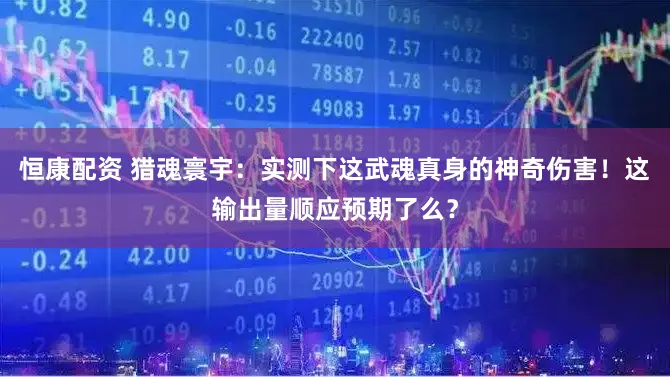 恒康配资 猎魂寰宇：实测下这武魂真身的神奇伤害！这输出量顺应预期了么？