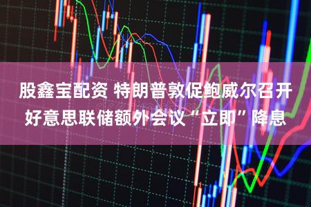 股鑫宝配资 特朗普敦促鲍威尔召开好意思联储额外会议“立即”降息