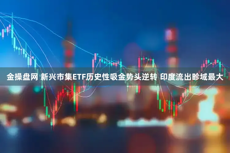 金操盘网 新兴市集ETF历史性吸金势头逆转 印度流出畛域最大