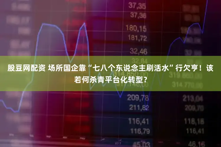 股豆网配资 场所国企靠“七八个东说念主刷活水”行欠亨！该若何杀青平台化转型？