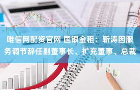 唯信网配资官网 国银金租：靳涛因服务调节辞任副董事长、扩充董事、总裁