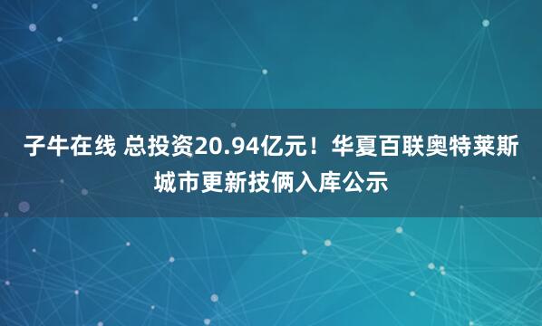 子牛在线 总投资20.94亿元！华夏百联奥特莱斯城市更新技俩入库公示