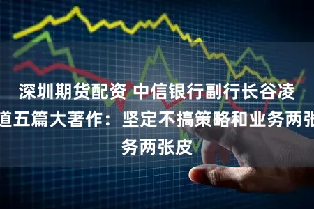 深圳期货配资 中信银行副行长谷凌云道五篇大著作：坚定不搞策略和业务两张皮