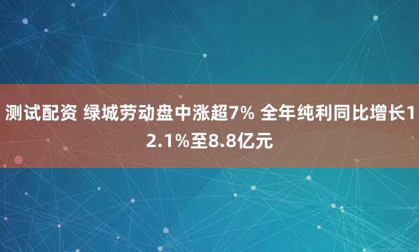 测试配资 绿城劳动盘中涨超7% 全年纯利同比增长12.1%至8.8亿元
