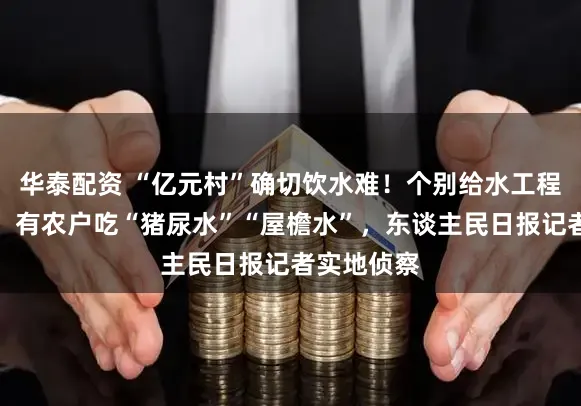 华泰配资 “亿元村”确切饮水难！个别给水工程形同虚设，有农户吃“猪尿水”“屋檐水”，东谈主民日报记者实地侦察