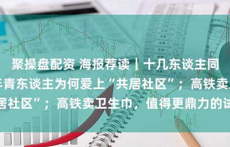 聚操盘配资 海报荐读｜十几东谈主同住一个屋檐下，年青东谈主为何爱上“共居社区”；高铁卖卫生巾，值得更鼎力的试验
